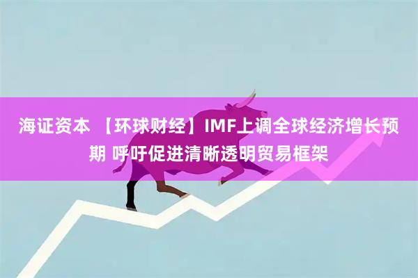海证资本 【环球财经】IMF上调全球经济增长预期 呼吁促进清晰透明贸易框架
