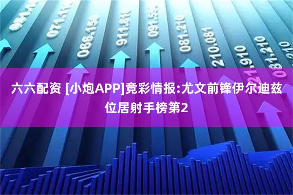 六六配资 [小炮APP]竞彩情报:尤文前锋伊尔迪兹位居射手榜第2