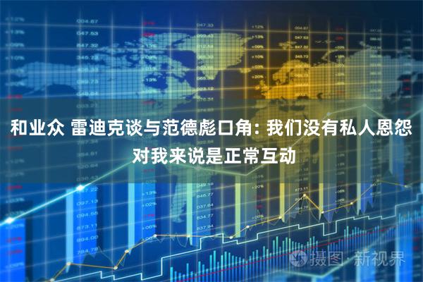 和业众 雷迪克谈与范德彪口角: 我们没有私人恩怨 对我来说是正常互动