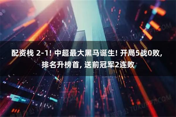 配资栈 2-1! 中超最大黑马诞生! 开局5战0败, 排名升榜首, 送前冠军2连败
