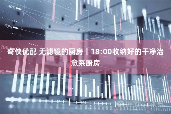 奇侠优配 无滤镜的厨房｜18:00收纳好的干净治愈系厨房