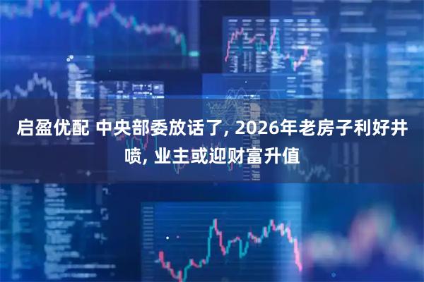启盈优配 中央部委放话了, 2026年老房子利好井喷, 业主或迎财富升值