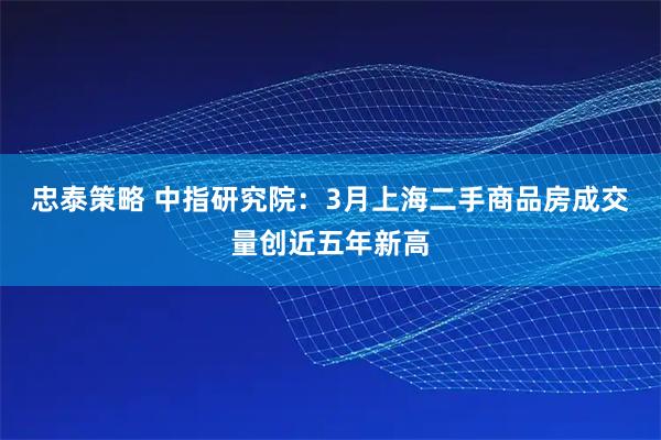 忠泰策略 中指研究院：3月上海二手商品房成交量创近五年新高